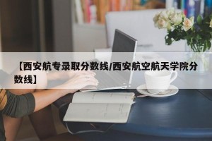 【西安航专录取分数线/西安航空航天学院分数线】