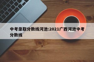 中考录取分数线河池:2021广西河池中考分数线