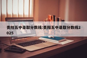 贵阳五中录取分数线:贵阳五中录取分数线2025