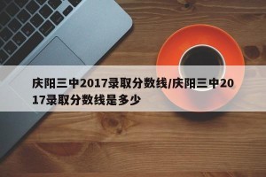 庆阳三中2017录取分数线/庆阳三中2017录取分数线是多少