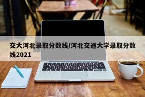 交大河北录取分数线/河北交通大学录取分数线2021