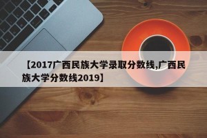 【2017广西民族大学录取分数线,广西民族大学分数线2019】