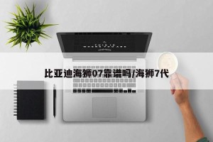 比亚迪海狮07靠谱吗/海狮7代
