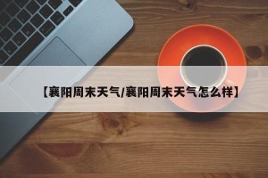 【襄阳周末天气/襄阳周末天气怎么样】