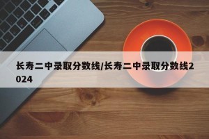长寿二中录取分数线/长寿二中录取分数线2024