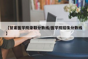 【甘肃医学院录取分数线/医学院招生分数线】