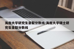 海南大学研究生录取分数线:海南大学硕士研究生录取分数线