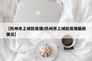 【杭州市上城区疫情/杭州市上城区疫情最新情况】