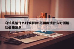乌镇疫情什么时候解除:乌镇疫情什么时候解除最新消息
