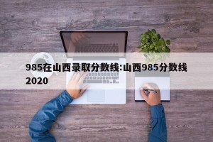 985在山西录取分数线:山西985分数线2020
