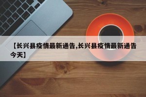 【长兴县疫情最新通告,长兴县疫情最新通告今天】