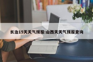 长治15天天气预报:山西天天气预报查询