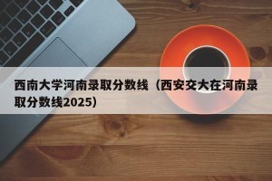 西南大学河南录取分数线（西安交大在河南录取分数线2025）