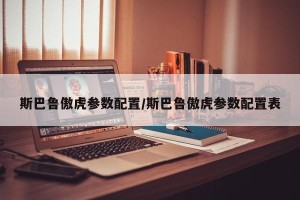 斯巴鲁傲虎参数配置/斯巴鲁傲虎参数配置表