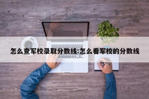 怎么查军校录取分数线:怎么看军校的分数线