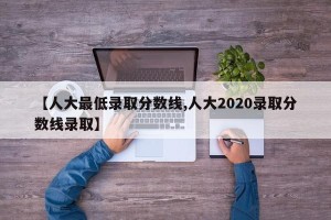 【人大最低录取分数线,人大2020录取分数线录取】