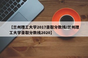 【兰州理工大学2017录取分数线/兰州理工大学录取分数线2020】