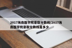 2017海南医学院录取分数线/2017海南医学院录取分数线是多少