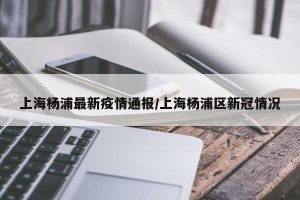 上海杨浦最新疫情通报/上海杨浦区新冠情况