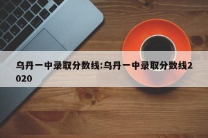 乌丹一中录取分数线:乌丹一中录取分数线2020