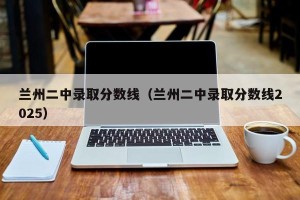 兰州二中录取分数线（兰州二中录取分数线2025）