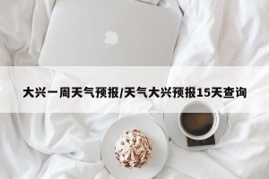大兴一周天气预报/天气大兴预报15天查询