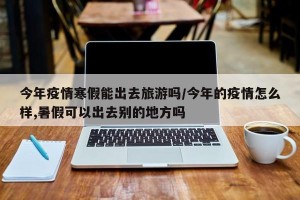 今年疫情寒假能出去旅游吗/今年的疫情怎么样,暑假可以出去别的地方吗