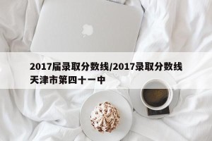 2017届录取分数线/2017录取分数线天津市第四十一中