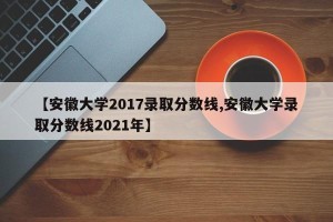 【安徽大学2017录取分数线,安徽大学录取分数线2021年】