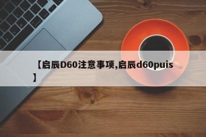 【启辰D60注意事项,启辰d60puis】
