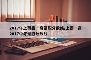 2017年上蔡县一高录取分数线/上蔡一高2017中考录取分数线