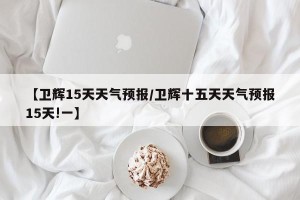 【卫辉15天天气预报/卫辉十五天天气预报15天!一】