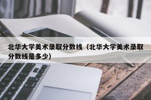 北华大学美术录取分数线（北华大学美术录取分数线是多少）