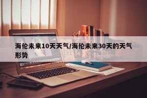 海伦未来10天天气/海伦未来30天的天气形势