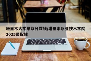 塔里木大学录取分数线/塔里木职业技术学院2025录取线
