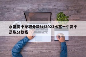 水富高中录取分数线/2021水富一中高中录取分数线