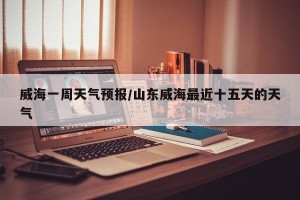 威海一周天气预报/山东威海最近十五天的天气