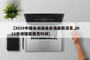 【2018中国非洲猪瘟疫情最新消息,2018非洲猪瘟爆发时间】