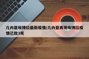 几内亚埃博拉最新疫情/几内亚再现埃博拉疫情已致3死
