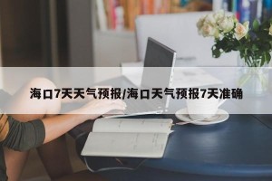 海口7天天气预报/海口天气预报7天准确