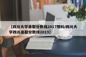 【四川大学录取分数线2017理科/四川大学四川录取分数线2019】