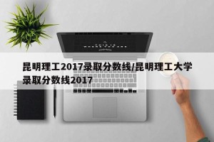 昆明理工2017录取分数线/昆明理工大学录取分数线2017
