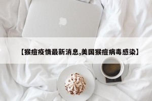 【猴痘疫情最新消息,美国猴痘病毒感染】
