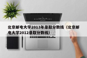 北京邮电大学2013年录取分数线（北京邮电大学2012录取分数线）