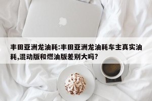 丰田亚洲龙油耗:丰田亚洲龙油耗车主真实油耗,混动版和燃油版差别大吗?
