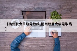【扬州职大录取分数线,扬州职业大学录取线】