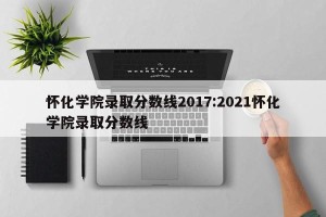 怀化学院录取分数线2017:2021怀化学院录取分数线