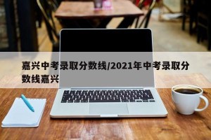 嘉兴中考录取分数线/2021年中考录取分数线嘉兴