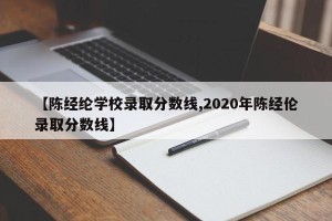 【陈经纶学校录取分数线,2020年陈经伦录取分数线】