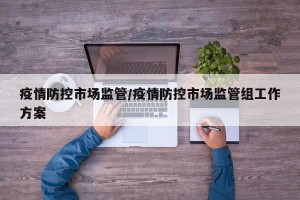 疫情防控市场监管/疫情防控市场监管组工作方案